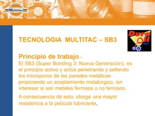 TECNOLOGIA MULTITAC – SB3

Principio de trabajo.-
El SB3 (Super Bonding 3: Nueva Generación), es
el principio activo y actúa penetrando y sellando
los microporos de las paredes metálicas
propiciando un acoplamiento metalúrgico, sin
interesar si son metales ferrosos o no ferrosos.
A consecuencia de esto, otorga una mayor
resistencia a la película lubricante.
 
