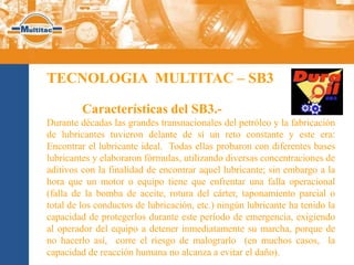 TECNOLOGIA MULTITAC – SB3

         Características del SB3.-
Durante décadas las grandes transnacionales del petróleo y la fabricación
de lubricantes tuvieron delante de sí un reto constante y este era:
Encontrar el lubricante ideal. Todas ellas probaron con diferentes bases
lubricantes y elaboraron fórmulas, utilizando diversas concentraciones de
aditivos con la finalidad de encontrar aquel lubricante; sin embargo a la
hora que un motor o equipo tiene que enfrentar una falla operacional
(falla de la bomba de aceite, rotura del cárter, taponamiento parcial o
total de los conductos de lubricación, etc.) ningún lubricante ha tenido la
capacidad de protegerlos durante este período de emergencia, exigiendo
al operador del equipo a detener inmediatamente su marcha, porque de
no hacerlo así, corre el riesgo de malograrlo (en muchos casos, la
capacidad de reacción humana no alcanza a evitar el daño).
 