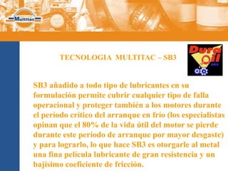 TECNOLOGIA MULTITAC – SB3


SB3 añadido a todo tipo de lubricantes en su
formulación permite cubrir cualquier tipo de falla
operacional y proteger también a los motores durante
el período crítico del arranque en frío (los especialistas
opinan que el 80% de la vida útil del motor se pierde
durante este período de arranque por mayor desgaste)
y para lograrlo, lo que hace SB3 es otorgarle al metal
una fina película lubricante de gran resistencia y un
bajísimo coeficiente de fricción.
 