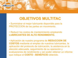 OBJETIVOS MULTITAC
• Suministrar el mejor lubricante disponible para la
PROTECCION de las partes en movimiento.

• Reducir los costos de mantenimiento empleando
LUBRICANTES DE ALTO RENDIMIENTO.

• Aplicación de nuestro programa de REDUCCION DE
COSTOS mediante el empleo de nuestros lubricantes, la
aplicación del protocolo de lubricación, la asistencia en la
elección adecuada, seguimiento de su operación y
evaluaciones de rendimiento y así poder obtener un informe
que indique el COSTO - BENEFICIO obtenido.
 