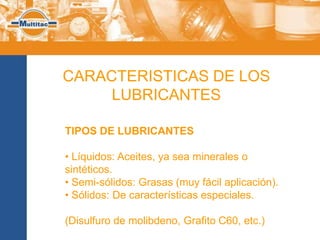 CARACTERISTICAS DE LOS
     LUBRICANTES

TIPOS DE LUBRICANTES

• Líquidos: Aceites, ya sea minerales o
sintéticos.
• Semi-sólidos: Grasas (muy fácil aplicación).
• Sólidos: De características especiales.

(Disulfuro de molibdeno, Grafito C60, etc.)
 