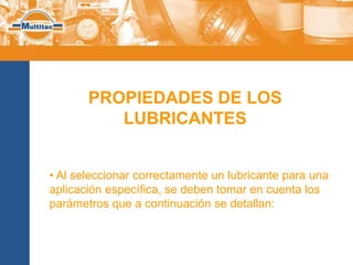 PROPIEDADES DE LOS
          LUBRICANTES


• Al seleccionar correctamente un lubricante para una
aplicación específica, se deben tomar en cuenta los
parámetros que a continuación se detallan:
 