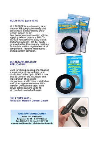 MULTI-TAPE (upto 46 kv)

MULTI-TAPE is a self-sealing tape
made of PIB (polyisobutylene) and
caoutchouc. Seals instantly under
tension to form an air-
free homogeneous insulation without
applying heat or pressure. MULTI-
TAPE is non-adhesive, easy to use,
and when cut open, can be easily
removed without leaving any residues.
To insulate and impregnate electrical
components. Protects metal tubes
and pipes from corrosion.



MULTI-TAPE AREAS OF
APPLICATION

Used for joining, splicing and repairing
a large range of high-voltage and
distribution cables up to 46 kV. It can
also be used for the insulation and
impregnation of electrical
components, and to cover metal tubes
and pipes against corrosion. With
Marston Domsel Multi-tape, even
power cables carrying up to 46
kV can be insulated with ease.


Roll 5 metre Each .
Product of Marston Domsel GmbH
 