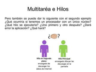 Multitaréa e Hilos
Pero también se puede dar lo siguiente con el segundo ejemplo
¿Qué ocurriría si tenemos un procesador con un único núcleo?
¿Qué hilo se ejecutaría? ¿Uno primero y otro después? ¿Dará
error la aplicación? ¿Qué hará?
 