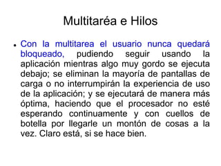 Multitaréa e Hilos
 Con la multitarea el usuario nunca quedará
bloqueado, pudiendo seguir usando la
aplicación mientras algo muy gordo se ejecuta
debajo; se eliminan la mayoría de pantallas de
carga o no interrumpirán la experiencia de uso
de la aplicación; y se ejecutará de manera más
óptima, haciendo que el procesador no esté
esperando continuamente y con cuellos de
botella por llegarle un montón de cosas a la
vez. Claro está, si se hace bien.
 