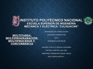 INSTITUTO POLITÉCNICO NACIONALINSTITUTO POLITÉCNICO NACIONAL
ESCUELA SUPERIOR DE INGENIERÍAESCUELA SUPERIOR DE INGENIERÍA
MECÁNICA Y ELÉCTRICA “CULHUACÁN”MECÁNICA Y ELÉCTRICA “CULHUACÁN”
INGENIERÍA EN COMPUTACIÓNINGENIERÍA EN COMPUTACIÓN
SISTEMAS OPERATIVOSSISTEMAS OPERATIVOS
6CV16CV1
RESENDIZ COLIN PILARRESENDIZ COLIN PILAR
MAGAÑA CASTILLO MIGUEL EDUARDOMAGAÑA CASTILLO MIGUEL EDUARDO
ORTEGA CORTES LUIS JOELORTEGA CORTES LUIS JOEL
MARTINEZ CARRISOSA EDGAR JESUSMARTINEZ CARRISOSA EDGAR JESUS
RUIZ GARCIA NATALYRUIZ GARCIA NATALY
MULTITAREA,MULTITAREA,
MULTIPROGRAMACIÓN,MULTIPROGRAMACIÓN,
MULTIPROCESOS YMULTIPROCESOS Y
CONCURRENCIACONCURRENCIA
 