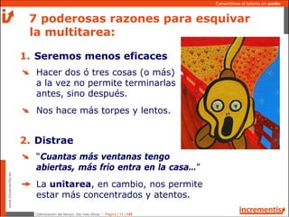 Optimización del tiempo: Ser más eficaz - Página | 10 | 120
www.incrementis.es
Convertimos el talento en acción
Hacer dos ó tres cosas (o más)
a la vez no permite terminarlas
antes, sino después.
Nos hace más torpes y lentos.
7 poderosas razones para esquivar
la multitarea:
1. Seremos menos eficaces
“Cuantas más ventanas tengo
abiertas, más frío entra en la casa…”
La unitarea, en cambio, nos permite
estar más concentrados y atentos.
2. Distrae
 