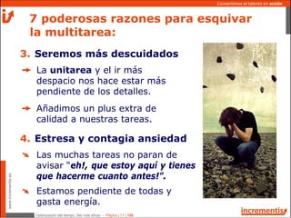 Optimización del tiempo: Ser más eficaz - Página | 11 | 120
www.incrementis.es
Convertimos el talento en acción
La unitarea y el ir más
despacio nos hace estar más
pendiente de los detalles.
Añadimos un plus extra de
calidad a nuestras tareas.
7 poderosas razones para esquivar
la multitarea:
3. Seremos más descuidados
Las muchas tareas no paran de
avisar “eh!, que estoy aquí y tienes
que hacerme cuanto antes!”.
Estamos pendiente de todas y
gasta energía.
4. Estresa y contagia ansiedad
 