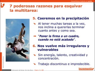 Optimización del tiempo: Ser más eficaz - Página | 12 | 120
www.incrementis.es
Convertimos el talento en acción
Al tener muchas tareas a la vez,
nos inclina a quererlas terminar
cuanto antes y como sea.
“Poner la firma a un cuadro,
cuando no está acabado”.
7 poderosas razones para esquivar
la multitarea:
5. Caeremos en la precipitación
Sin energía, talento, creatividad y
concentración.
Trabajo discontinuo e impredecible.
6. Nos vuelve más irregulares y
vulnerables
 