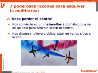 Optimización del tiempo: Ser más eficaz - Página | 13 | 120
www.incrementis.es
Convertimos el talento en acción
Nos convierte en un matasellos automático que va
de un sitio para otro sin orden ni control.
Nos dispersa, diluye y obliga estar en varios sitios a
la vez.
7 poderosas razones para esquivar
la multitarea:
7. Hace perder el control
 