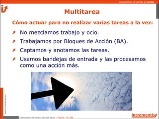 Optimización del tiempo: Ser más eficaz - Página | 15 | 120
www.incrementis.es
Convertimos el talento en acción
Multitarea
No mezclamos trabajo y ocio.
Trabajamos por Bloques de Acción (BA).
Captamos y anotamos las tareas.
Usamos bandejas de entrada y las procesamos
como una acción más.
Cómo actuar para no realizar varias tareas a la vez:
 