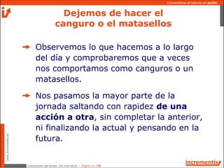 Optimización del tiempo: Ser más eficaz - Página | 4 | 120
www.incrementis.es
Convertimos el talento en acción
Observemos lo que hacemos a lo largo
del día y comprobaremos que a veces
nos comportamos como canguros o un
matasellos.
Nos pasamos la mayor parte de la
jornada saltando con rapidez de una
acción a otra, sin completar la anterior,
ni finalizando la actual y pensando en la
futura.
Dejemos de hacer el
canguro o el matasellos
 