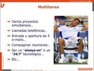 Optimización del tiempo: Ser más eficaz - Página | 6 | 120
www.incrementis.es
Convertimos el talento en acción
Multitarea
Varios proyectos
simultáneos…
Llamadas telefónicas…
Entrada y apertura de 5
e-mails…
Compaginar reuniones…
Ser un “always-on” ó un
“24/7” tecnológico…
Etc…
 