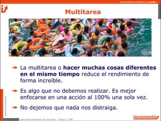 Optimización del tiempo: Ser más eficaz - Página | 7 | 120
www.incrementis.es
Convertimos el talento en acción
Multitarea
La multitarea o hacer muchas cosas diferentes
en el mismo tiempo reduce el rendimiento de
forma increíble.
Es algo que no debemos realizar. Es mejor
enfocarse en una acción al 100% una sola vez.
No dejemos que nada nos distraiga.
 
