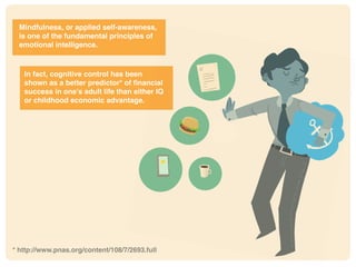 Mindfulness, or applied self-awareness,
is one of the fundamental principles of
emotional intelligence.
In fact, cognitive control has been
shown as a better predictor* of financial
success in one’s adult life than either IQ
or childhood economic advantage.
* http://www.pnas.org/content/108/7/2693.full
 