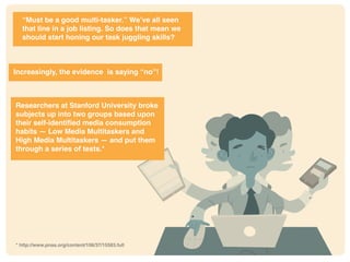 * http://www.pnas.org/content/106/37/15583.full
“Must be a good multi-tasker.” We’ve all seen
that line in a job listing. So does that mean we
should start honing our task juggling skills?
Increasingly, the evidence is saying “no”!
Researchers at Stanford University broke
subjects up into two groups based upon
their self-identified media consumption
habits — Low Media Multitaskers and
High Media Multitaskers — and put them
through a series of tests.*
* http://www.pnas.org/content/106/37/15583.full
 