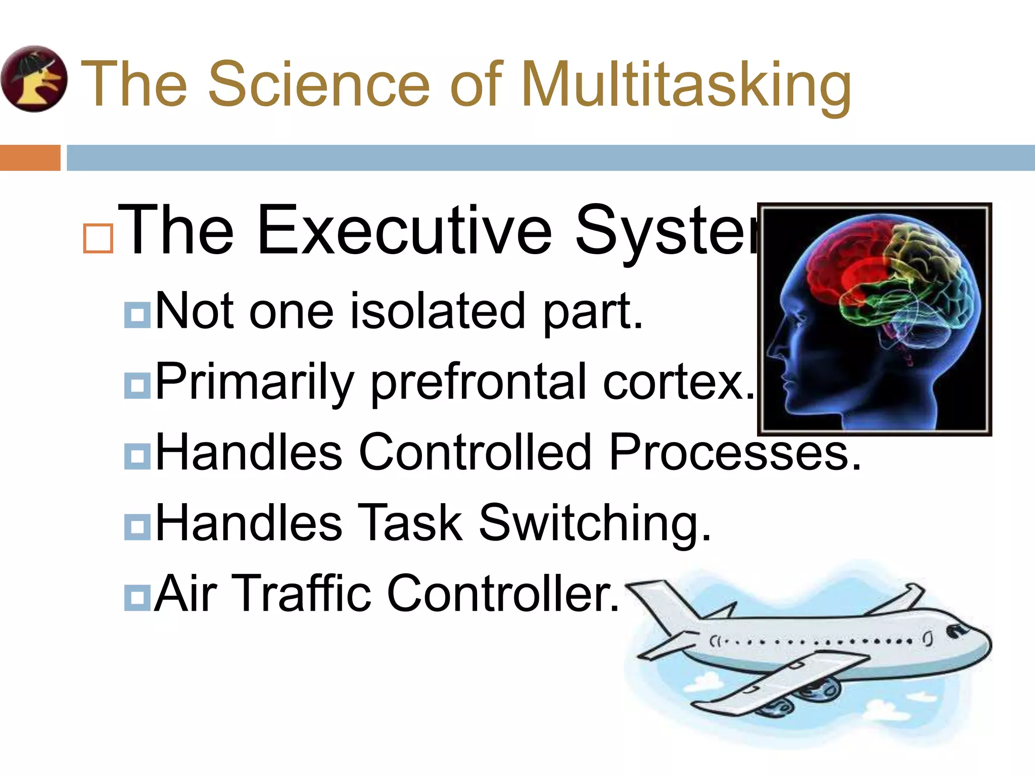The Science of Multitasking
The Executive System
Not one isolated part.
Primarily prefrontal cortex.
Handles Controlled Processes.
Handles Task Switching.
Air Traffic Controller.
 