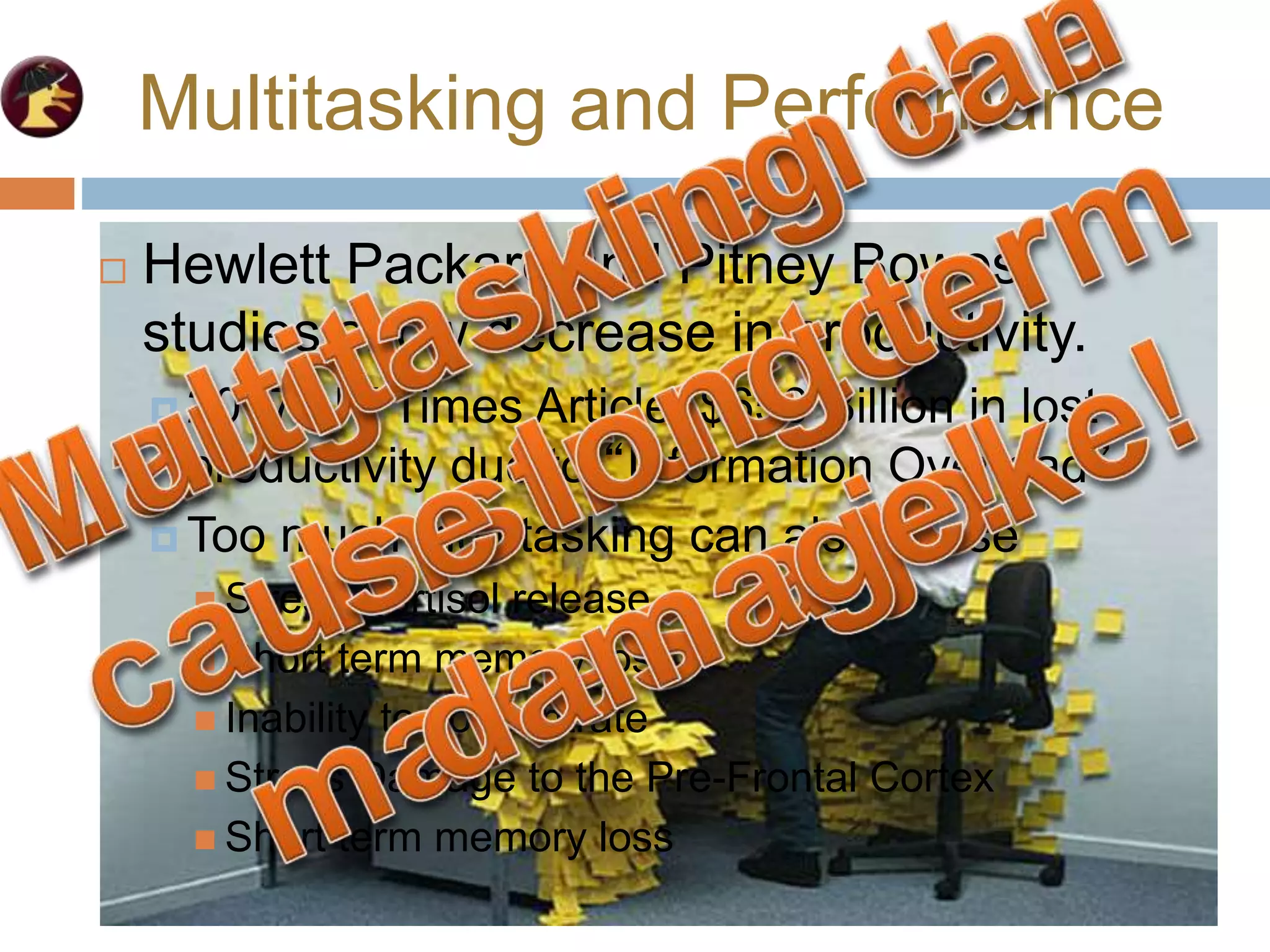 Multitasking and Performance
 Hewlett Packard and Pitney Bowes
studies show decrease in productivity.
 2007 NY Times Article: $650 Billion in lost
productivity due to “Information Overload”
 Hewlett Packard and Pitney Bowes
studies show decrease in productivity.
 2007 NY Times Article: $650 Billion in lost
productivity due to “Information Overload”
 Too much multitasking can also cause
 Stress Cortisol release
 Short term memory loss
 Inability to concentrate
 Stress Damage to the Pre-Frontal Cortex
 Short term memory loss
 