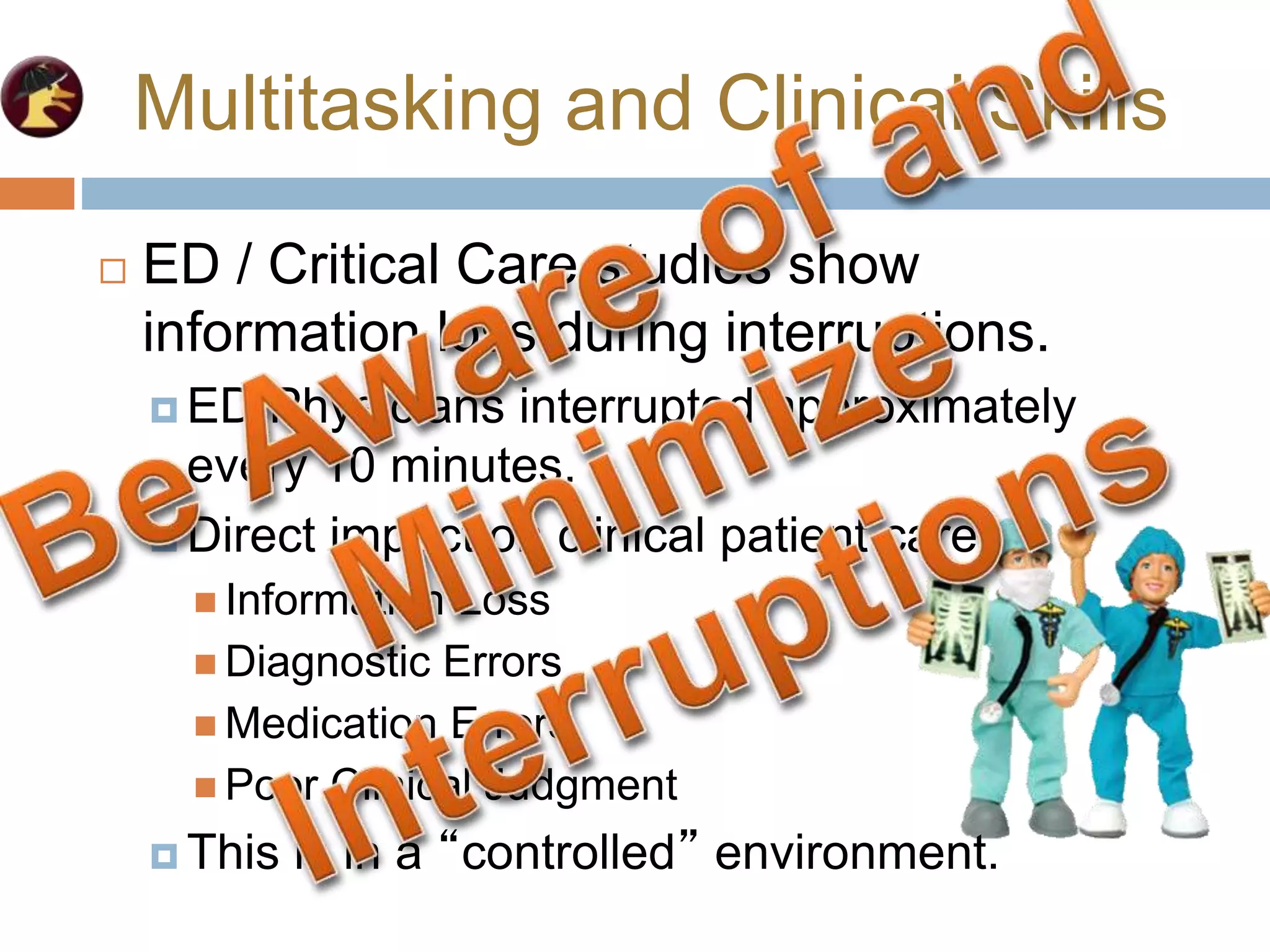 Multitasking and Clinical Skills
 ED / Critical Care studies show
information loss during interruptions.
 ED Physicians interrupted approximately
every 10 minutes.
 Direct impact on clinical patient care.
 Information Loss
 Diagnostic Errors
 Medication Errors
 Poor Clinical Judgment
 This is in a “controlled” environment.
 