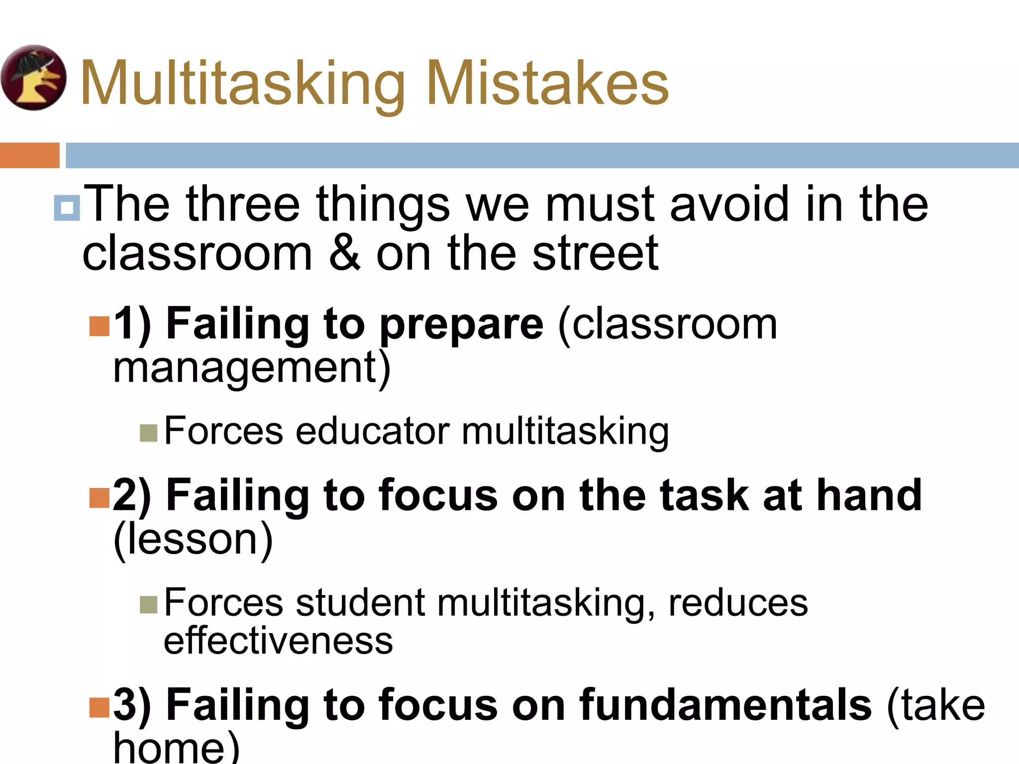 Multitasking Mistakes
The three things we must avoid in the
classroom & on the street
1) Failing to prepare (classroom
management)
Forces educator multitasking
2) Failing to focus on the task at hand
(lesson)
Forces student multitasking, reduces
effectiveness
3) Failing to focus on fundamentals (take
home)
 
