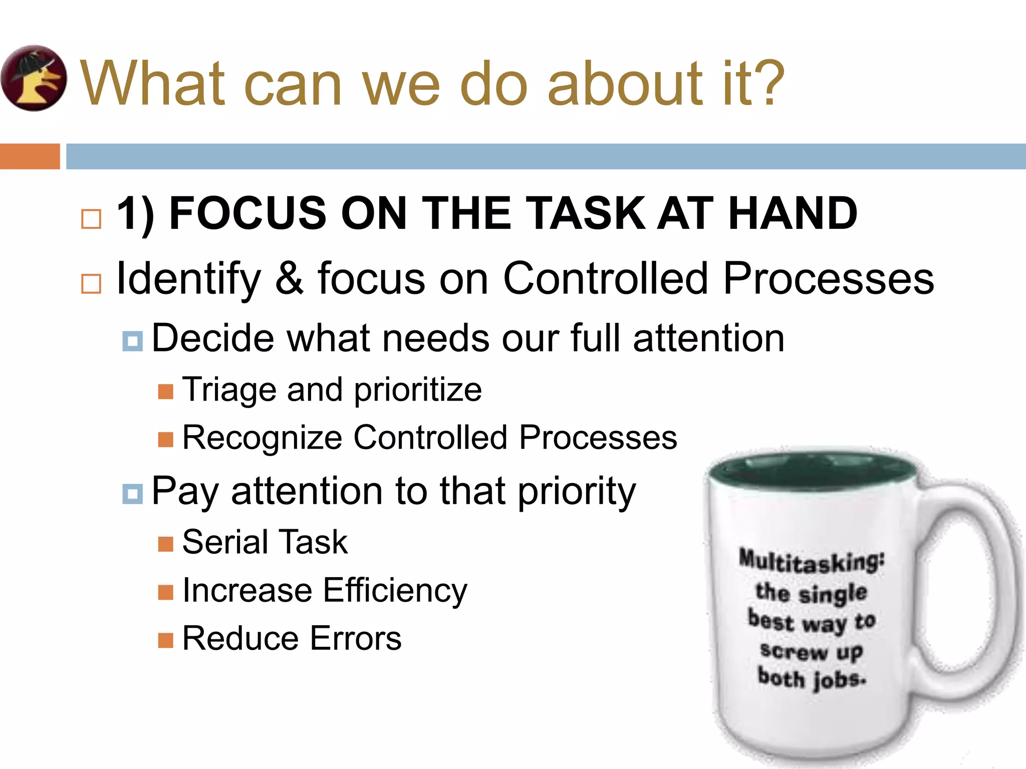 What can we do about it?
 1) FOCUS ON THE TASK AT HAND
 Identify & focus on Controlled Processes
 Decide what needs our full attention
 Triage and prioritize
 Recognize Controlled Processes
 Pay attention to that priority
 Serial Task
 Increase Efficiency
 Reduce Errors
 