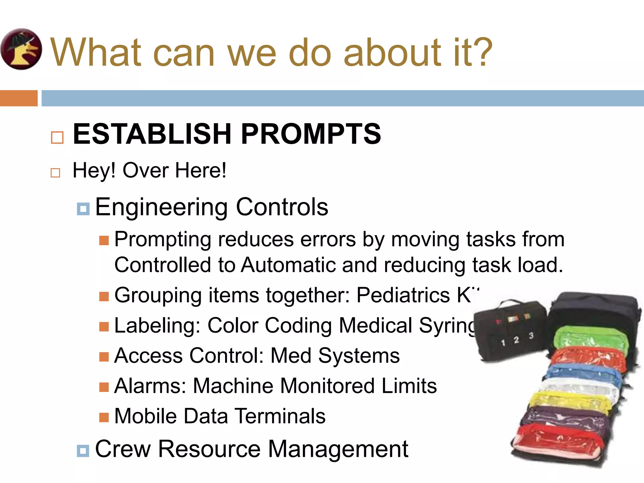 What can we do about it?
 Engineering Controls
 Prompting reduces errors by moving tasks from
Controlled to Automatic and reducing task load.
 Grouping items together: Pediatrics Kit.
 Labeling: Color Coding Medical Syringes.
 Access Control: Med Systems
 Alarms: Machine Monitored Limits
 Mobile Data Terminals
 Crew Resource Management
 ESTABLISH PROMPTS
 Hey! Over Here!
 