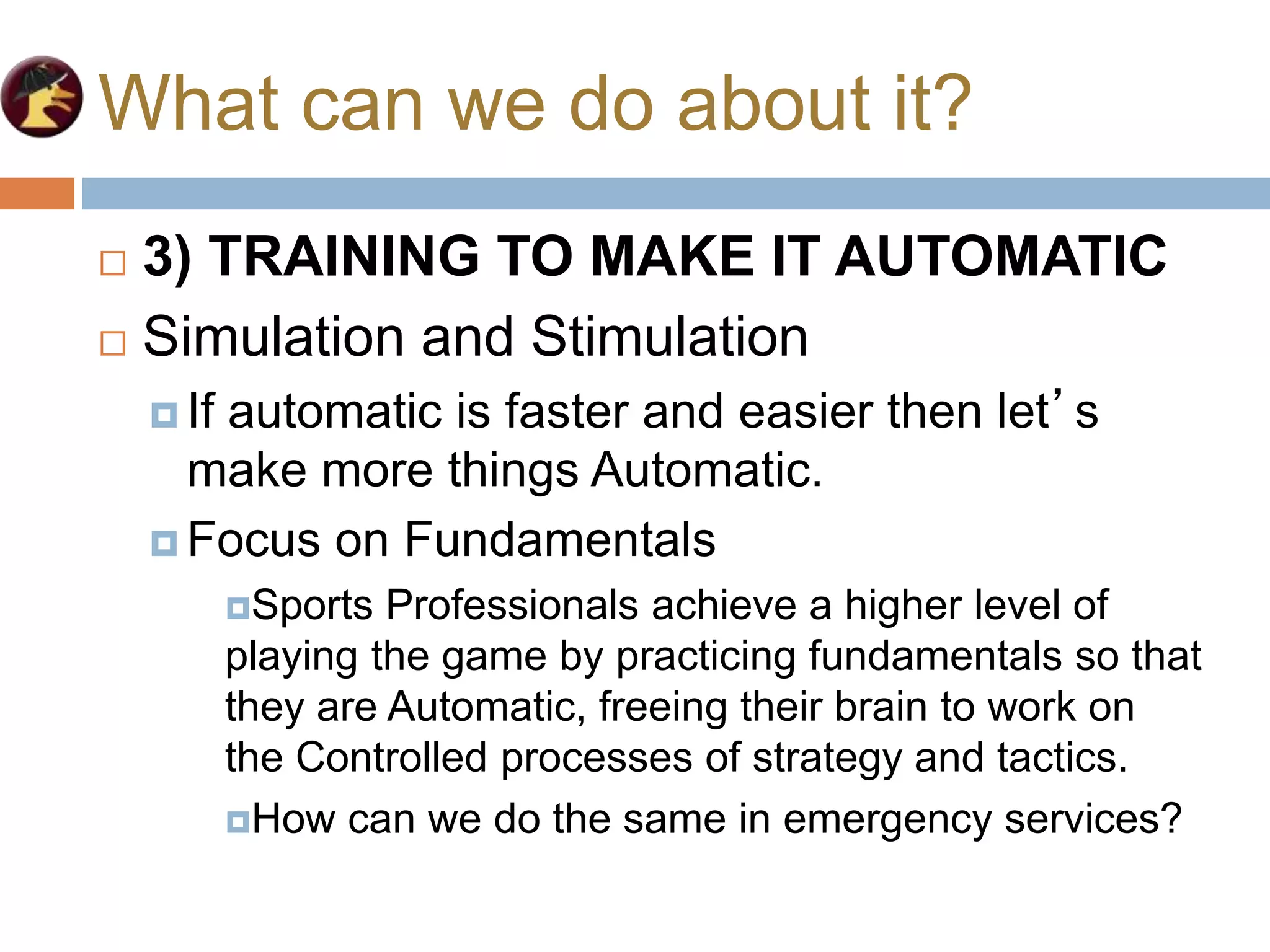 What can we do about it?
 3) TRAINING TO MAKE IT AUTOMATIC
 Simulation and Stimulation
 If automatic is faster and easier then let’s
make more things Automatic.
 Focus on Fundamentals
Sports Professionals achieve a higher level of
playing the game by practicing fundamentals so that
they are Automatic, freeing their brain to work on
the Controlled processes of strategy and tactics.
How can we do the same in emergency services?
 