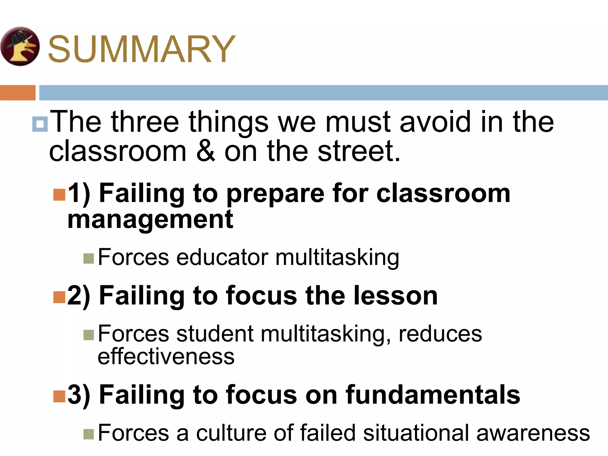 SUMMARY
The three things we must avoid in the
classroom & on the street.
1) Failing to prepare for classroom
management
Forces educator multitasking
2) Failing to focus the lesson
Forces student multitasking, reduces
effectiveness
3) Failing to focus on fundamentals
Forces a culture of failed situational awareness
 