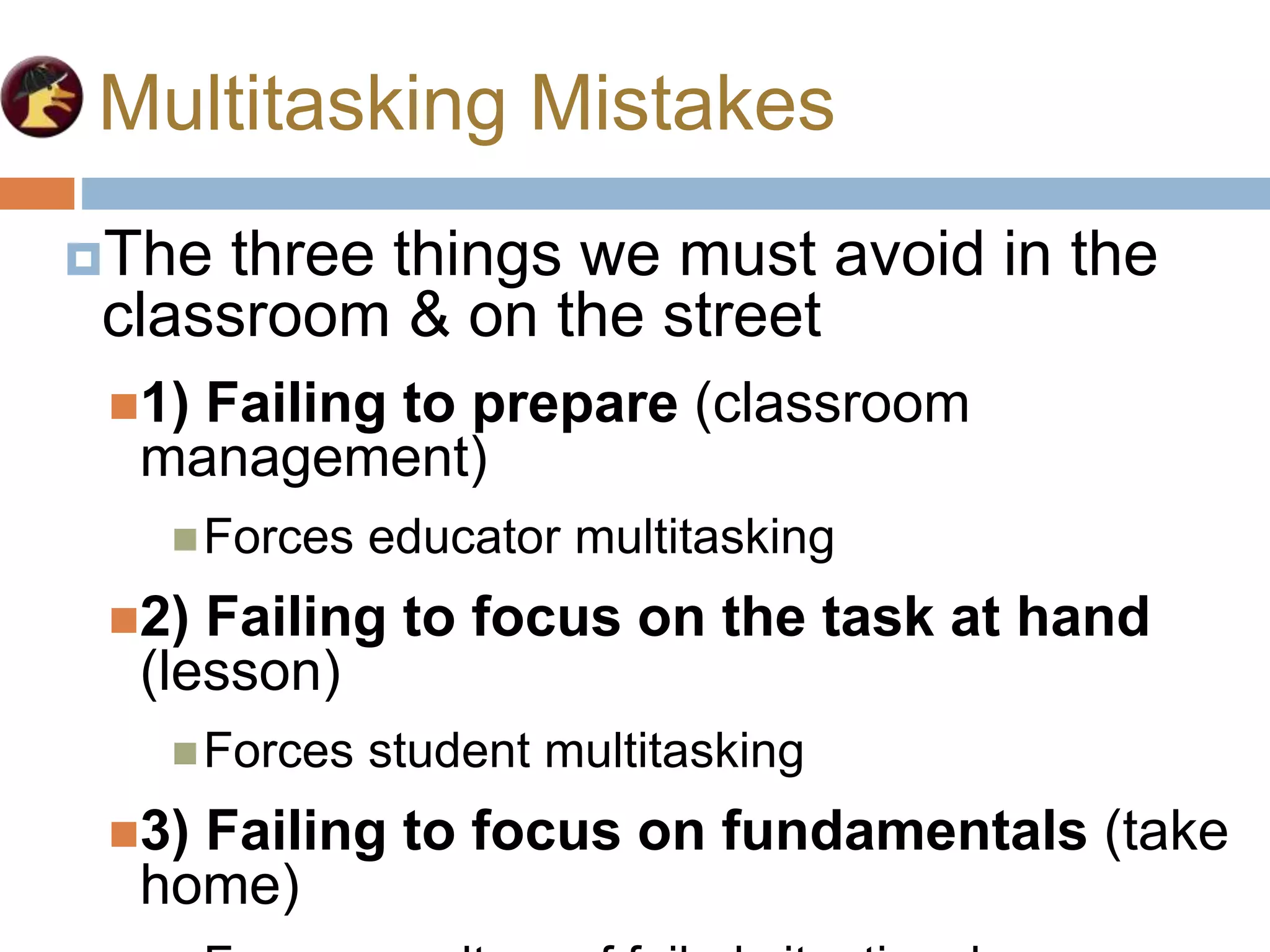 Multitasking Mistakes
The three things we must avoid in the
classroom & on the street
1) Failing to prepare (classroom
management)
Forces educator multitasking
2) Failing to focus on the task at hand
(lesson)
Forces student multitasking
3) Failing to focus on fundamentals (take
home)
 