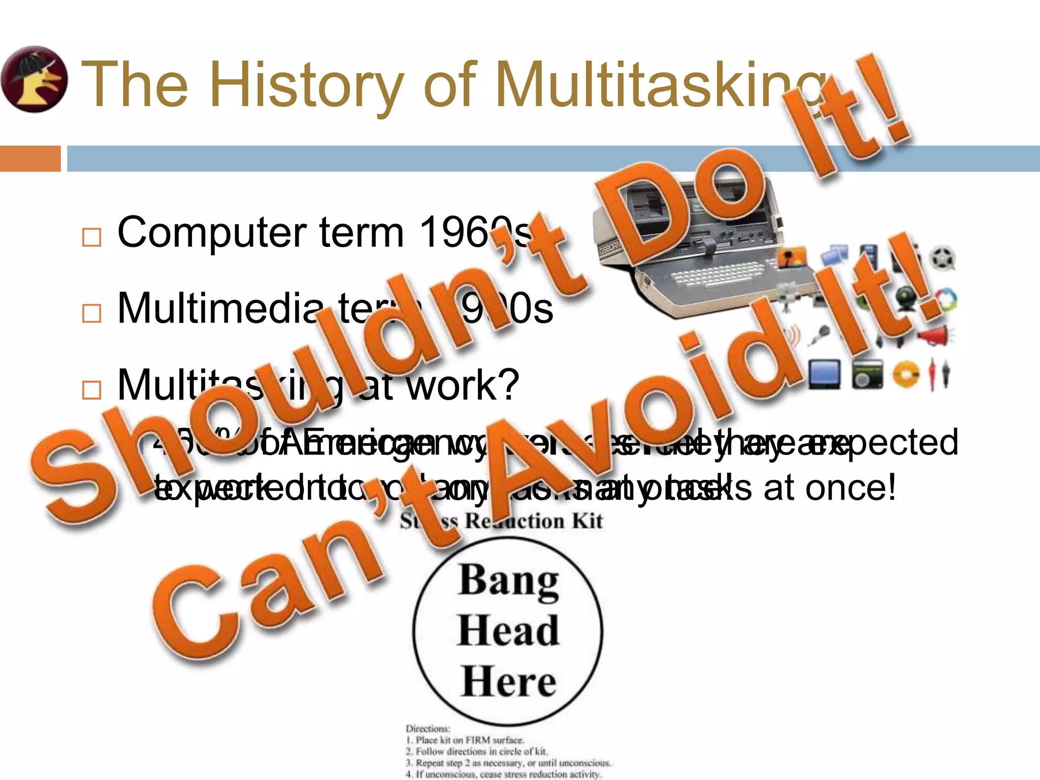 The History of Multitasking
 Multitasking at work?
 45% of American workers feel they are expected
to work on too many tasks at once!
 Computer term 1960s
 Multimedia term 1990s
 Multitasking at work?
 100% of Emergency workers feel they are
expected to work on too many tasks at once!
 
