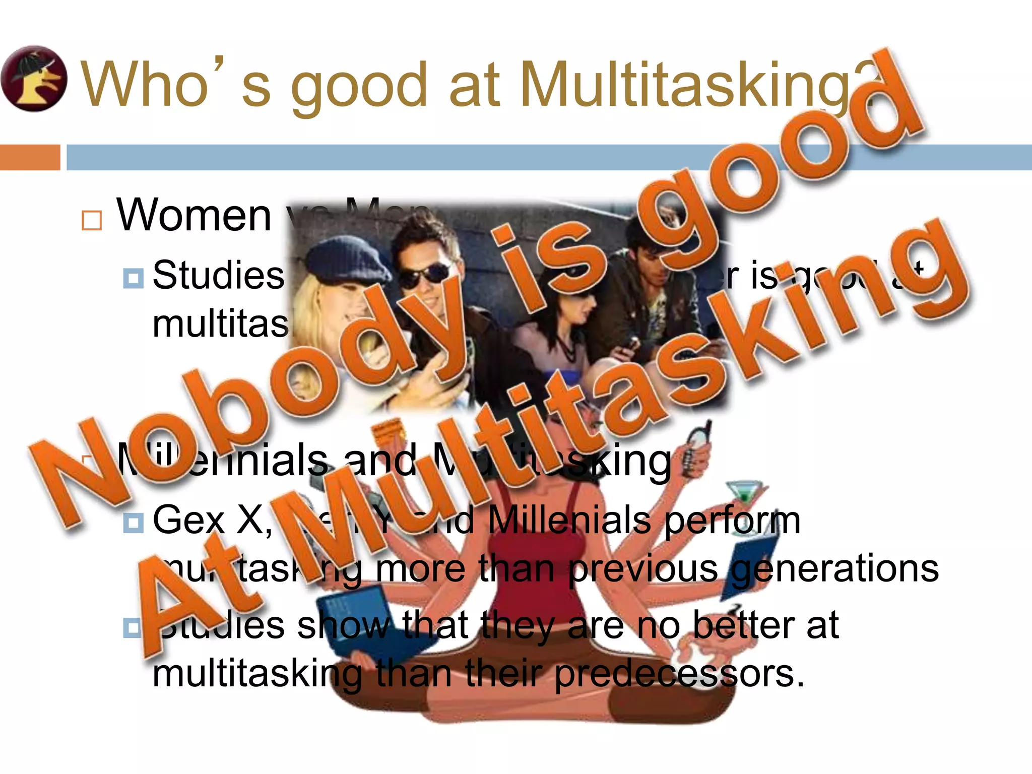 Who’s good at Multitasking?
 Women vs Men
 Studies show that neither gender is good at
multitasking
 Millennials and Multitasking
 Gex X, Gen Y and Millenials perform
multitasking more than previous generations
 Studies show that they are no better at
multitasking than their predecessors.
 