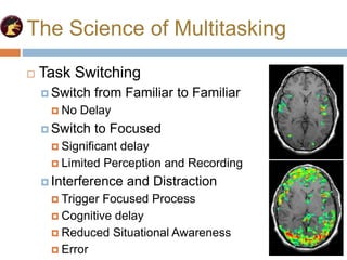 The Science of Multitasking
 Task Switching
 Switch from Familiar to Familiar
 No Delay
 Switch to Focused
 Significant delay
 Limited Perception and Recording
 Interference and Distraction
 Trigger Focused Process
 Cognitive delay
 Reduced Situational Awareness
 Error
 