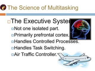 The Science of Multitasking
The Executive System
Not one isolated part.
Primarily prefrontal cortex.
Handles Controlled Processes.
Handles Task Switching.
Air Traffic Controller.
 