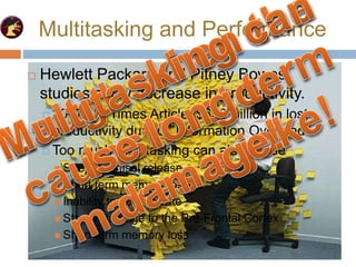 Multitasking and Performance
 Hewlett Packard and Pitney Bowes
studies show decrease in productivity.
 2007 NY Times Article: $650 Billion in lost
productivity due to “Information Overload”
 Hewlett Packard and Pitney Bowes
studies show decrease in productivity.
 2007 NY Times Article: $650 Billion in lost
productivity due to “Information Overload”
 Too much multitasking can also cause
 Stress Cortisol release
 Short term memory loss
 Inability to concentrate
 Stress Damage to the Pre-Frontal Cortex
 Short term memory loss
 
