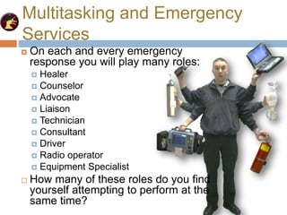 Multitasking and Emergency
Services
 On each and every emergency
response you will play many roles:
 Healer
 Counselor
 Advocate
 Liaison
 Technician
 Consultant
 Driver
 Radio operator
 Equipment Specialist
 How many of these roles do you find
yourself attempting to perform at the
same time?
 