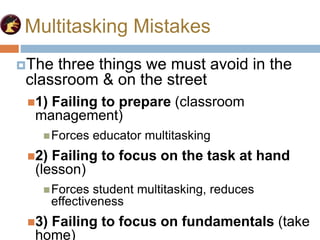 Multitasking Mistakes
The three things we must avoid in the
classroom & on the street
1) Failing to prepare (classroom
management)
Forces educator multitasking
2) Failing to focus on the task at hand
(lesson)
Forces student multitasking, reduces
effectiveness
3) Failing to focus on fundamentals (take
home)
 