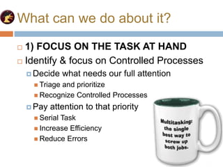 What can we do about it?
 1) FOCUS ON THE TASK AT HAND
 Identify & focus on Controlled Processes
 Decide what needs our full attention
 Triage and prioritize
 Recognize Controlled Processes
 Pay attention to that priority
 Serial Task
 Increase Efficiency
 Reduce Errors
 