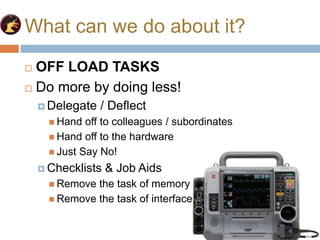 What can we do about it?
 OFF LOAD TASKS
 Do more by doing less!
 Delegate / Deflect
 Hand off to colleagues / subordinates
 Hand off to the hardware
 Just Say No!
 Checklists & Job Aids
 Remove the task of memory
 Remove the task of interface
 