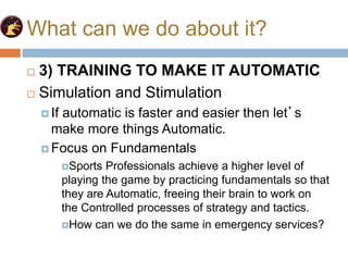 What can we do about it?
 3) TRAINING TO MAKE IT AUTOMATIC
 Simulation and Stimulation
 If automatic is faster and easier then let’s
make more things Automatic.
 Focus on Fundamentals
Sports Professionals achieve a higher level of
playing the game by practicing fundamentals so that
they are Automatic, freeing their brain to work on
the Controlled processes of strategy and tactics.
How can we do the same in emergency services?
 