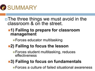 SUMMARY
The three things we must avoid in the
classroom & on the street.
1) Failing to prepare for classroom
management
Forces educator multitasking
2) Failing to focus the lesson
Forces student multitasking, reduces
effectiveness
3) Failing to focus on fundamentals
Forces a culture of failed situational awareness
 