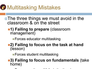 Multitasking Mistakes
The three things we must avoid in the
classroom & on the street
1) Failing to prepare (classroom
management)
Forces educator multitasking
2) Failing to focus on the task at hand
(lesson)
Forces student multitasking
3) Failing to focus on fundamentals (take
home)
 