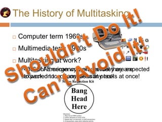 The History of Multitasking
 Multitasking at work?
 45% of American workers feel they are expected
to work on too many tasks at once!
 Computer term 1960s
 Multimedia term 1990s
 Multitasking at work?
 100% of Emergency workers feel they are
expected to work on too many tasks at once!
 