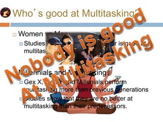 Who’s good at Multitasking?
 Women vs Men
 Studies show that neither gender is good at
multitasking
 Millennials and Multitasking
 Gex X, Gen Y and Millenials perform
multitasking more than previous generations
 Studies show that they are no better at
multitasking than their predecessors.
 