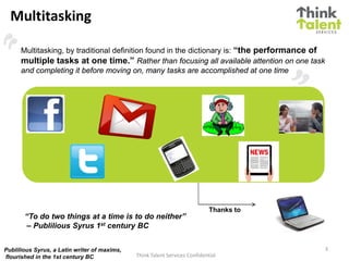 Multitasking

      Multitasking, by traditional definition found in the dictionary is: “the performance of
      multiple tasks at one time.” Rather than focusing all available attention on one task
      and completing it before moving on, many tasks are accomplished at one time




                                                                             Thanks to
       “To do two things at a time is to do neither”
        – Publilious Syrus 1st century BC


Publilious Syrus, a Latin writer of maxims,                                                     3
flourished in the 1st century BC              Think Talent Services Confidential
 