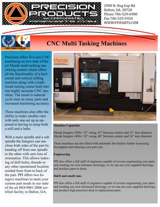 2908	N.	Dug	Gap	Rd
                                                                            Dalton,	GA.	30720
                                                                            Phone	706-529-6900
                                                                            Fax	706-529-5924
                                                                            WWW.PPIPARTS.COM



                                                                                                              	
                             CNC Multi Tasking Machines

Precision offers five axis CNC
machining on two state of the
art Mazak multi-tasking ma-
chining centers which offers
all the functionality of a hori-
zontal and vertical milling
machine along with a tradi-
tional turning center built into
one highly accurate CNC ma-
chine. The result is reduced
cycle time on many parts and
increased machining accuracy.

These machines also offer the
ability to make smaller runs
with only one set up as op-
posed to having to setup both      Machine Capacities
a mill and a lathe.
                                   Mazak Integrex i200s= 25” swing, 41” between centers and 15” max diameter
With a main spindle and a sub      Mazak Integrex i400s= 26” swing, 60” between centers and 16” max diameter
spindle the Integrex can ma-
                                   These machines are also fitted with automatic bar feeders further increasing
chine both sides of the part by    throughput and reducing your part cost.
handing off from one spindle
to the other with zero loss of     Engineering
orientation. This allows index-
ing of drill holes, threads or     PPI also offers a full staff of engineers capable of reverse engineering your parts
                                   and creating our own tolerance drawings, or we can use your supplied drawings
any other operational location
                                   and produce parts to them.
needed from front to back of
the part. PPI offers two In-       R&D and small runs
tegrex machines to meet your
custom part needs in our state     PPI also offers a full staff of engineers capable of reverse engineering your parts
of the art ISO-9001:2008 cer-      and creating our own toleranced drawings, or we can use your supplied drawings
                                   and produce high precision drop in replacement parts.
tified facility in Dalton, GA.
 