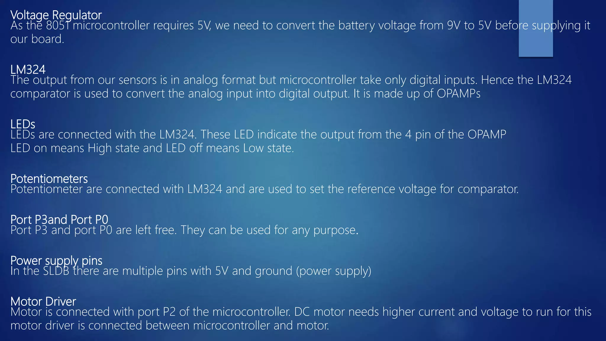 Voltage Regulator
As the 8051 microcontroller requires 5V, we need to convert the battery voltage from 9V to 5V before supplying it
our board.
LM324
The output from our sensors is in analog format but microcontroller take only digital inputs. Hence the LM324
comparator is used to convert the analog input into digital output. It is made up of OPAMPs
LEDs
LEDs are connected with the LM324. These LED indicate the output from the 4 pin of the OPAMP
LED on means High state and LED off means Low state.
Potentiometers
Potentiometer are connected with LM324 and are used to set the reference voltage for comparator.
Port P3and Port P0
Port P3 and port P0 are left free. They can be used for any purpose.
Power supply pins
In the SLDB there are multiple pins with 5V and ground (power supply)
Motor Driver
Motor is connected with port P2 of the microcontroller. DC motor needs higher current and voltage to run for this
motor driver is connected between microcontroller and motor.
 