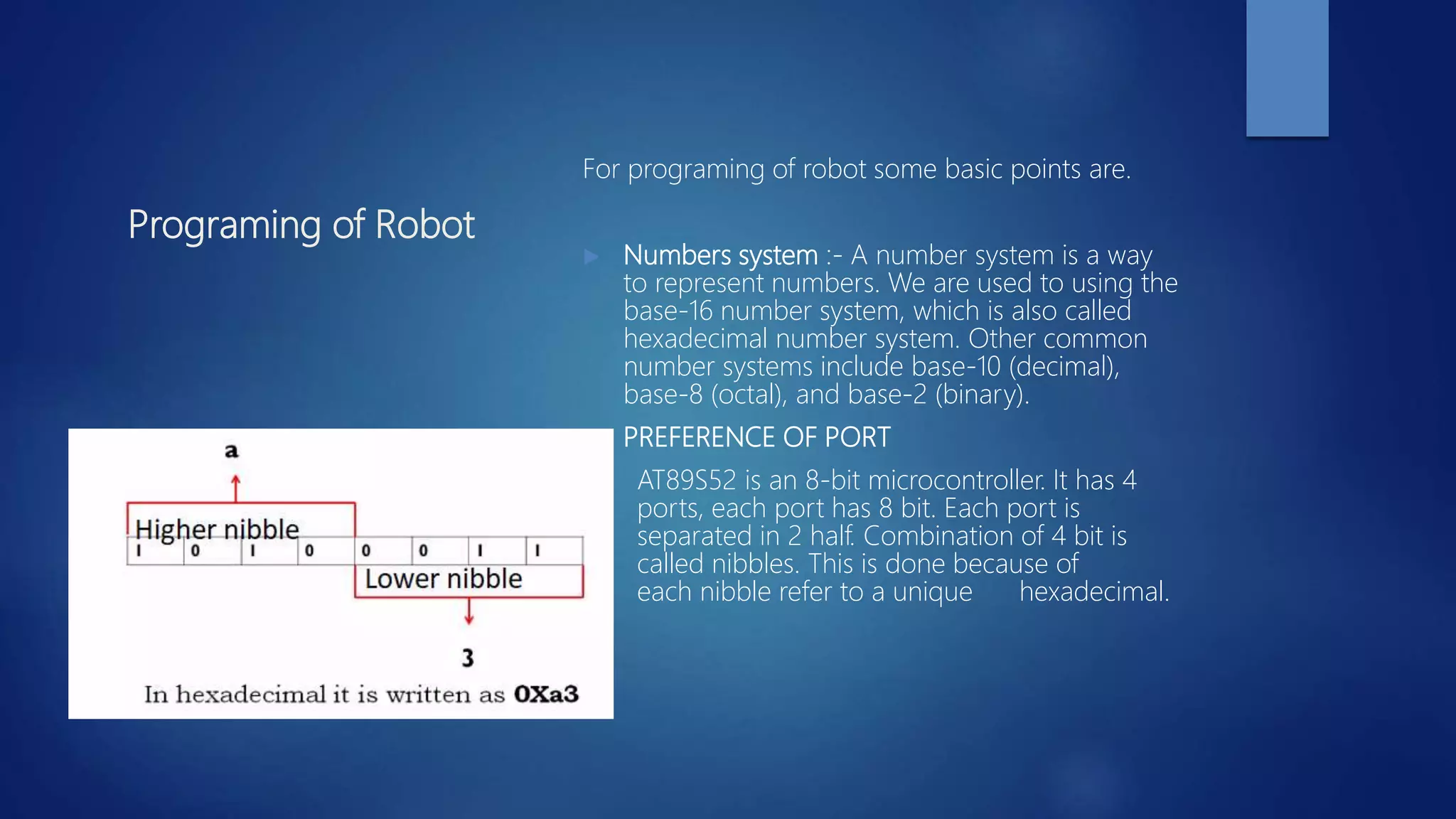 Programing of Robot
For programing of robot some basic points are.
 Numbers system :- A number system is a way
to represent numbers. We are used to using the
base-16 number system, which is also called
hexadecimal number system. Other common
number systems include base-10 (decimal),
base-8 (octal), and base-2 (binary).
 PREFERENCE OF PORT
AT89S52 is an 8-bit microcontroller. It has 4
ports, each port has 8 bit. Each port is
separated in 2 half. Combination of 4 bit is
called nibbles. This is done because of
each nibble refer to a unique hexadecimal.
 