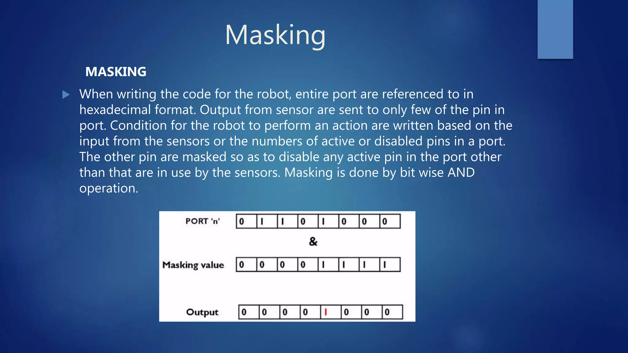 Masking
MASKING
 When writing the code for the robot, entire port are referenced to in
hexadecimal format. Output from sensor are sent to only few of the pin in
port. Condition for the robot to perform an action are written based on the
input from the sensors or the numbers of active or disabled pins in a port.
The other pin are masked so as to disable any active pin in the port other
than that are in use by the sensors. Masking is done by bit wise AND
operation.
 