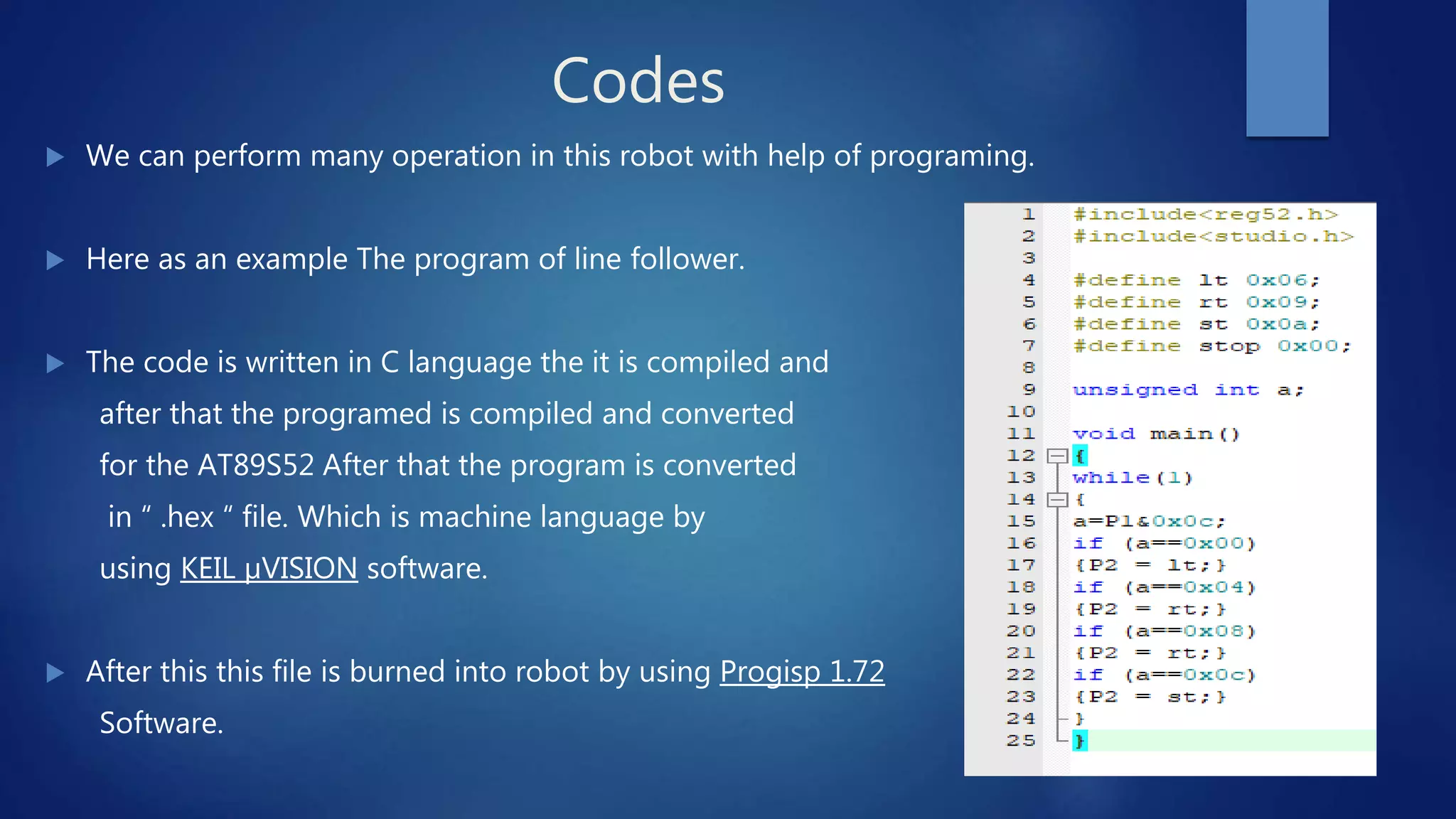 Codes
 We can perform many operation in this robot with help of programing.
 Here as an example The program of line follower.
 The code is written in C language the it is compiled and
after that the programed is compiled and converted
for the AT89S52 After that the program is converted
in “ .hex “ file. Which is machine language by
using KEIL µVISION software.
 After this this file is burned into robot by using Progisp 1.72
Software.
 