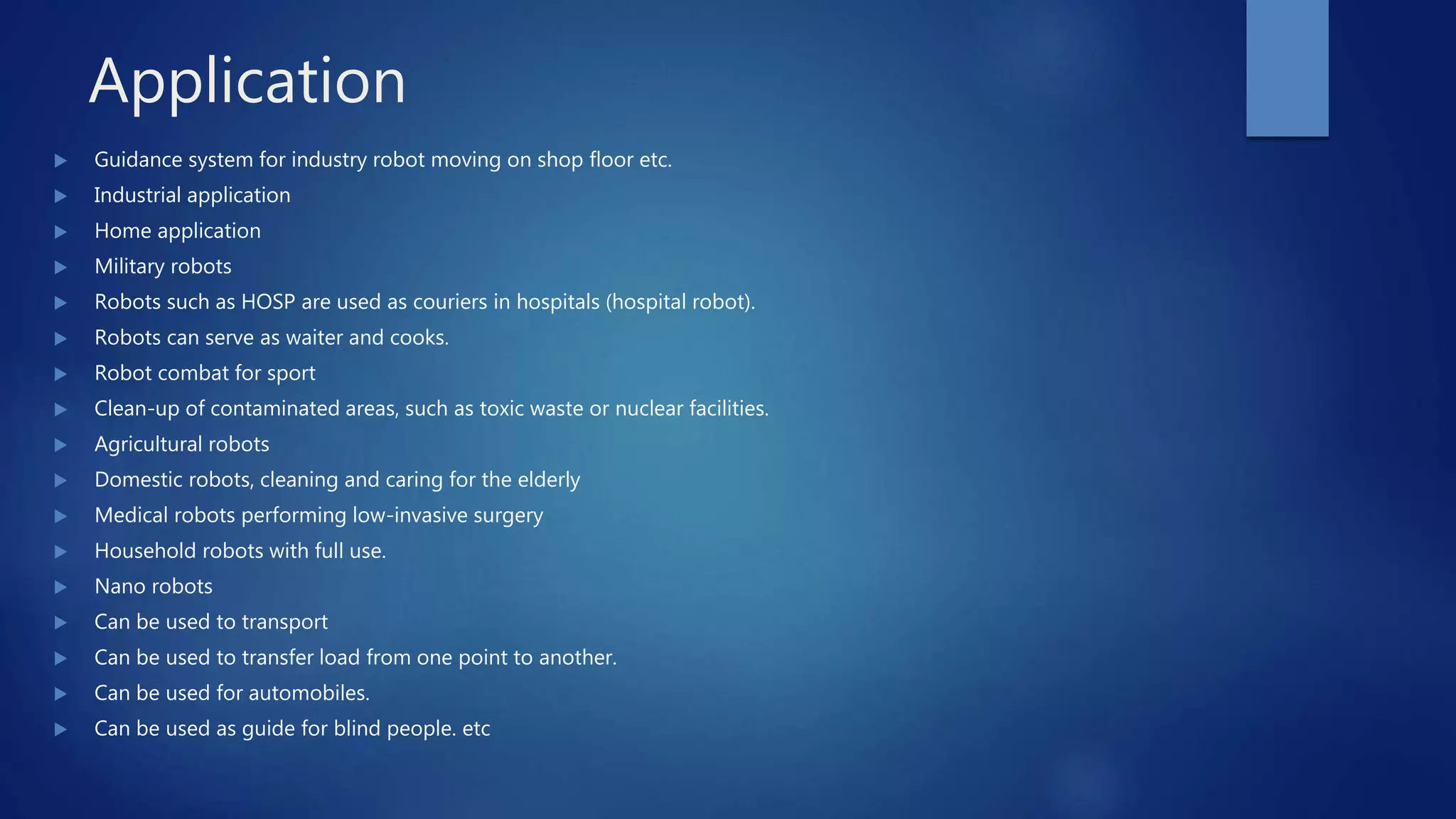 Application
 Guidance system for industry robot moving on shop floor etc.
 Industrial application
 Home application
 Military robots
 Robots such as HOSP are used as couriers in hospitals (hospital robot).
 Robots can serve as waiter and cooks.
 Robot combat for sport
 Clean-up of contaminated areas, such as toxic waste or nuclear facilities.
 Agricultural robots
 Domestic robots, cleaning and caring for the elderly
 Medical robots performing low-invasive surgery
 Household robots with full use.
 Nano robots
 Can be used to transport
 Can be used to transfer load from one point to another.
 Can be used for automobiles.
 Can be used as guide for blind people. etc
 